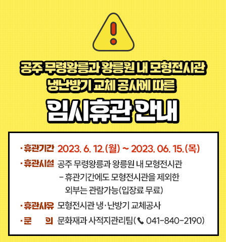공주 무령왕릉과 왕릉원 내 모형전시관 냉난방기 교체 공사에 따른 임시휴관 안내
1. 휴관기간 : 2023. 6. 12.(월) ~ 2023. 06. 15.(목)
2. 휴관시설 : 공주 무령왕릉과 왕릉원 내 모형전시관
- 휴관기간에도 모형전시관을 제외한 외부는 관람가능(입장료 무료)
3. 휴관사유 : 모형전시관 냉·난방기 교체공사
4. 문 의 : 문화재과 사적지관리팀(☎ 041-840-2190)