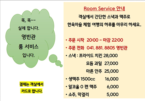 영빈관 룸서비스
룸서비스는 7월 5일부터 가능합니다.
결제는 객실에서 카드로 합니다.
Room Service 안내
객실에서 간단한 스낵과 맥주로 한옥마을 여행의 첫날을 마무리하세요
주문시간 : 20:00(시작)~22:00(마감)
주문전화 : 041.881.8805 영빈관
스낵 : 프라이트 치킨 28,000
모둠과일 27,000
마른안주 25,000
생맥주 1500cc 16,000
알코올 0 캔 맥주 6,000
소주,막걸리 5,000