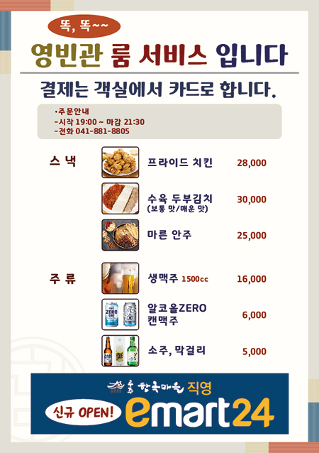 똑똑 영빈관 룸서비스 입니다
결제는 객실에서 카드로 합니다.
주문안내 
-시작 19:00 ~ 마감 21:30
-전화 041-881-8805
스낵 프라이드치킨 28,000 수육 두부김치(보통 맛 / 매운 맛) 30,000 마른안주 25,000
주류 생맥주 1500cc 16,000 알코올ZERO캔맥주 6,000 소주, 막걸리 5,000
공주 한옥마을 직영 신규 OPEN! emart24