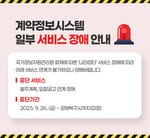 계약정보시스템 일부 서비스 장애 안내
국가정보자원관리원 화재에 따른 '나라장터' 서비스 장애에 따라
아래 서비스 연계가 불가하오니 양해바랍니다.
- 중단 서비스 : 발주계획, 입찰공고 연계 장애
- 중단기간 : 2025. 9.26.(금) ~ 장애복구시까지(미정)