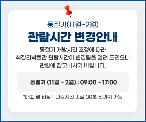 동절기(11월~2월)  관람시간 변경 안내
동절기 개방시간 조정에 따라 석장리박물관 관람시간이 변경됨을 알려 드리오니 관람에 참고하시기 바랍니다.
동절기 (11월 ~ 2월) : 09:00 ~ 17:00
* 매표 및 입장 :  관람시간 종료 30분 전까지 가능