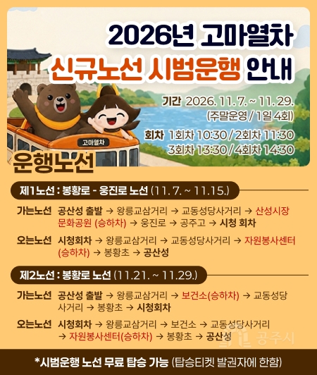 2026년 고마열차
신규노선 시범운행 안내

기간 : 2026.11.7 .~ 11.29. (주말운영/1일 4회)
회차 : 1회차 10:30/2회차 11:30
3회차 13:30/4회차 1430

제1노선 : 봉황로 - 웅진로 노선 (11.7 .~ 11.15.)
가는노선 공산성 출발 → 왕릉교삼거리 → 교동성당사거리 → 산성시장
문화공원 (승하차) → 웅진로 → 공주고 → 시청 회차
오는노선 시청회차 → 왕릉교삼거리 → 교동성당사거리 → 자원봉사센터
(승하차) → 봉황초 → 공산성
제2노선 : 봉황로 노선 (11.21. ~ 11.29.)
가는노선 공산성 출발 → 왕릉교삼거리 → 보건소(승하차) → 교동성당
사거리 → 봉황초 → 시청회차
오는노선 시청회차 → 왕릉교삼거리 → 보건소 → 교동성당사거리
→ 자원봉사센터(승하차) → 봉황초 → 공산성
