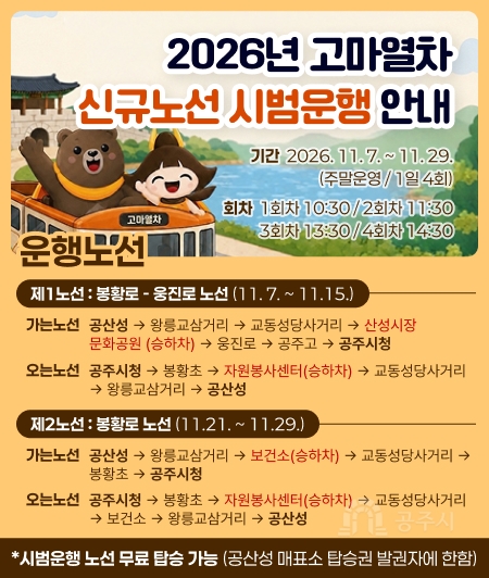 2026년 고마열차
신규노선 시범운행 안내

기간 : 2026.11.7 .~ 11.29. (주말운영/1일 4회)
회차 : 1회차 10:30/2회차 11:30
3회차 13:30/4회차 1430

<제1노선>
가는노선 : 공산성→왕릉교삼거리→교동성당사거리→산성시장 문화공원(승하차)→웅진로→공주고→공주시청
오는노선 : 공주시청→봉황초→자원봉사센터(승하차)→교동성당사거리→왕릉교삼거리→공산성
 
<제2노선>
가는노선 : 공산성→ 왕릉교삼거리→보건소(승하차)→교동성당사거리→봉황초→공주시청
오는노선 : 공주시청→봉황초→자원봉사센터(승하차)→교동성당사거리→보건소→왕릉교삼거리→공산성