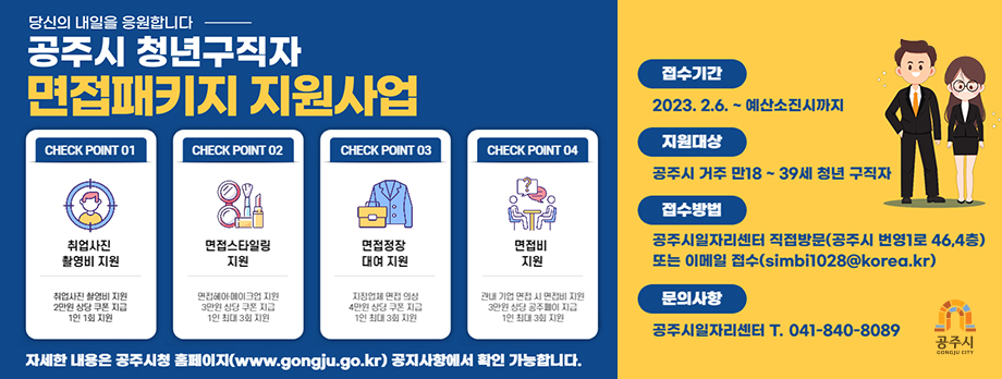 당신의 내일을 응원합니다. 공주시 청년구직자 면접패키지 지원사업
CHECK POINT 01 취업사진 촬영비 지원 : 취업사진 촬영비 지원 2만원 상당 쿠폰 지급 1인 1회 지원, CHECK POINT 02 면접스타일링 지원 : 면접헤어, 메이크업 지원 3만원 상당 쿠폰 지급 1인 최대 3회 지원, CHECK POINT 03 면접정장 대여 지원 : 지정업체 면접 의상 4만원 상당 쿠폰 지급 1인 최대 3회 지원, CHECK POINT 04 면접비 지원 : 관내 기업 면접 시 면접비 지원 3만원 상당 공주페이 지급 1인 최대 3회 지원. 자세한 내용은 공주시청 홈페이지(www.gongju.go.kr) 공지사항에서 확인 가능합니다.
접수기간: 2023.2.6.~예산소진시까지
지원대상: 공주시 거주 만18~39세 청년 구직자
접수방법: 공주시일자리센터 직접방문(공주시 번영1로 46, 4층) 또는 이메일 접수(simbi1028@korea.kr)
문의사항: 공주시일자리센터 T. 041-840-8089
공주시