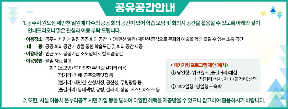 1. 공주시 원도심 제민천 일원에 다수의 공공 회의 공간이 있어 학습 모임 및 회의시 공간을 활용할 수 있도록 아래와 같이 안내드리오니 많은 관심과 이용 부탁 드립니다.
  가. 이용장소 : 공주시 제민천 일원 공공 회의 공간
    * (제민천 일원) 제민천 중심으로 문화와 예술을 함께 즐길 수 있는 소통 공간
  나. 내 용 : 공공 회의 공간 개방을 통한 학습모임 및 회의 공간 제공
  다. 이용대상 : 인근 도시 공공기관 소모임의 로컬 학습공간
  라. 이용방법 : 붙임 자료 참고
   - 회의(소모임) 후 다양한 주변 즐길거리 이용
    : (먹거리) 카페, 공주으뜸맛집 등
    : (볼거리) 제민천, 산성시장, 공산성, 무령왕릉 등
    : (즐길거리) 동네책방, 공방, 갤러리, 상점, 게스트하우스 등
* 패키지형 프로그램 제안(예시)
 ① 당일형 : 워크숍 + (즐길거리)체험 + (먹거리)식사, 차 + (볼거리)산책
 ② 1박2일형 : 당일형 + 숙박
2. 또한, 시설 이용시 온누리공주 시민 가입 등을 통하여 다양한 혜택을 제공받을 수 있으니 참고하여 활용하시기 바랍니다.