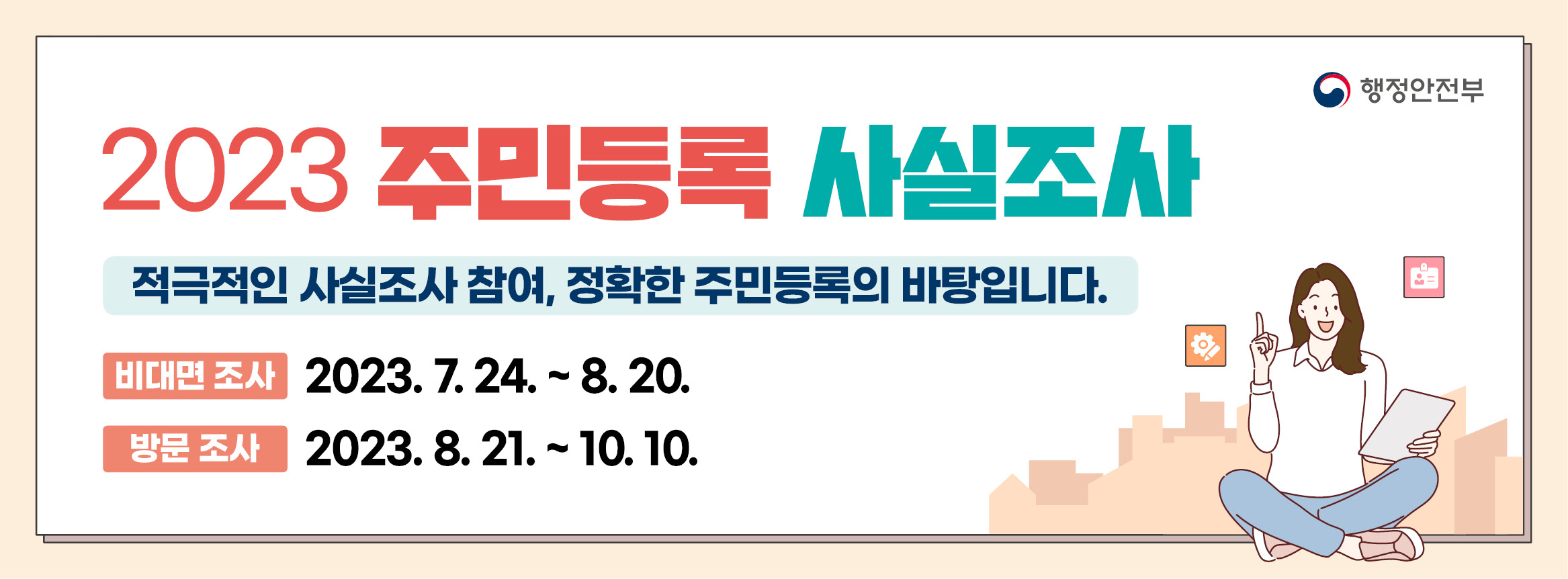 2023.7.24.~10.10. 2023 주민등록 사실조사가 실시됩니다.
8.20.까지 정부24 앱을 통해 비대면 조사에 참여해주세요.