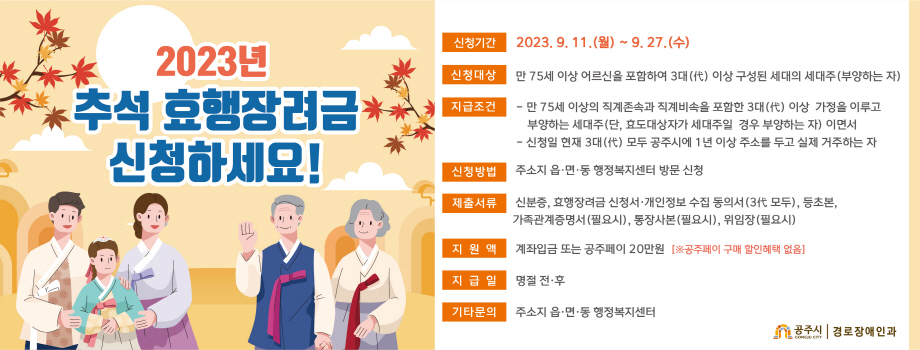 2023 공주시 추석 명절 효행장려금 신청안내
□ 신청기간 : 2023. 9. 11.(월) ~ 9. 27.(수)
□ 신청대상 : 만75세 이상의 직계존속을 포함하여 3대(代)이상 구성된 세대의 세대주(부양하는 자)
□ 지급조건
① 만75세 이상(~1948.12.31.출생자까지) 직계존속(시부모,장인장모 포함)과 직계비속을 포함한 3대(代)이상 가정을 이루고 부양하는 세대주(단, 효도대상자가 세대주일 경우 부양하는 자) 이면서,
② 신청일 현재 3대(代) 모두 공주시에 1년 이상 주소를 두고 실제 거주하는 자
□ 신청방법 : 주소지 읍면동 행정복지센터 방문신청
□ 제출서류 : 신분증 지참, 효행장려금 신청서, 개인정보동의서(3代모두), 등초본, 통장사본(필요시), 가족관계증명서(필요시)
□ 지 원 액 : 계좌입금 또는 공주페이 20만원 (※ 참고: 공주페이 구매혜택 없음)
□ 지 급 일 : 추석 명절 전·후
□ 문 의 : 주소지 읍면동 행정복지센터