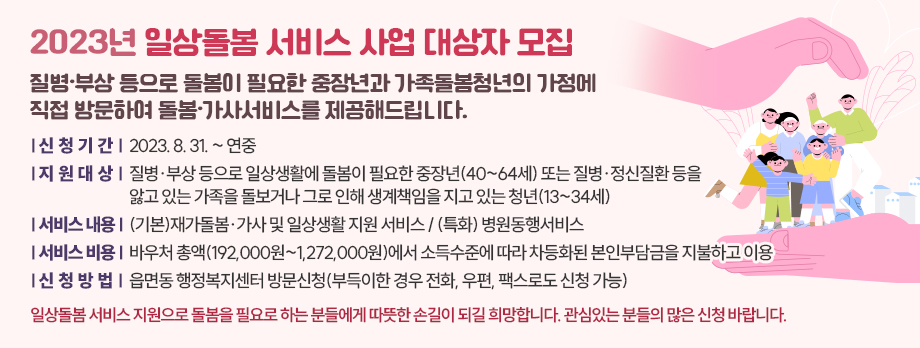 2023년 일상돌봄 서비스 사업 대상자 모집
질병·부상 등으로 돌봄이 필요한 중장년과 가족돌봄청년의 가정에 직접 방문하여 돌봄·가사서비스를 제공해드립니다. 

1. 신청기간 : 2023. 8. 31. ~ 연중 
2. 지원대상 : 질병·부상 등으로 일상생활에 돌봄이 필요한 중장년(40~64세) 또는 질병·정신질환 등을 앓고 있는 가족을 돌보거나 그로 인해 생계책임을 지고 있는 청년(13~34세) 
3. 서비스 내용 : (기본)재가돌봄·가사 및 일상생활 지원 서비스 / (특화) 병원동행서비스
4. 서비스 비용 : 바우처 총액(192,000원~1,272,000원)에서 소득수준에 따라 차등화된 본인부담금을 지불하고 이용 
5. 신청방법 : 읍면동 행정복지센터 방문신청(부득이한 경우 전화, 우편, 팩스로도 신청 가능)
일상돌봄 서비스 지원으로 돌봄을 필요로 하는 분들에게 따뜻한 손길이 되길 희망합니다. 관심있는 분들의 많은 신청 바랍니다.