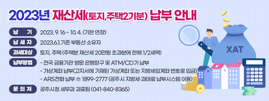 2023년 재산세(토지,주택2기분) 납부 안내

□ 납    기 : 2023. 9. 16 ~ 10. 2.
□ 납 세 자 : 2023.6.1.기준 부동산 소유자 
□ 과세대상 : 토지, 주택 (주택분 재산세 20만원 초과분에 한해 1/2세액)
□ 납부방법 
  - 전국 금융기관 방문 은행창구 및 ATM/CD기 납부
  - 가상계좌 납부(고지서에 기재된 가상계좌 또는 지방세입계좌 번호로 입금)
  - ARS전화 납부 ☏ 1899-2777 (공주시 지방세·과태료 납부시스템 이용)
◉ 문 의 처 : 공주시청 세무과 과표팀 (041-840-8365)