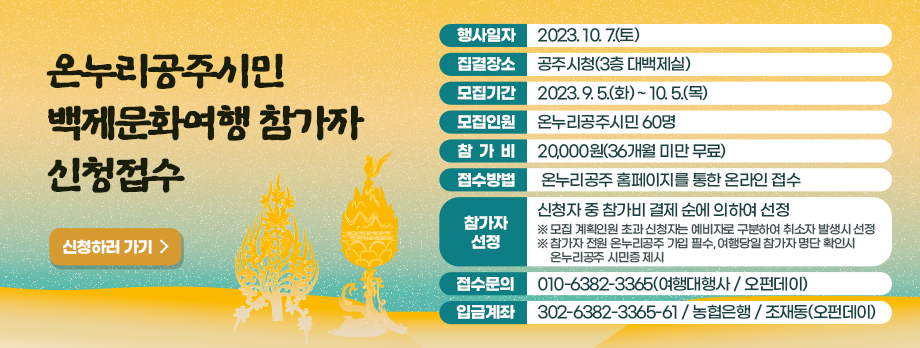 온누리공주시민 백제문화여행 참가자 신청접수
행사일자 2023.10.7.(토)
집결장소 공주시청(3층 대백제실)
모집기간 2023.9.5.(화) ~ 10.5.(목)
온누리공주시민 60명
참가비 20,000원(36개월 미만 무료)
접수방법 온누리공주 홈페이지를 통한 온라인 접수
참가자 신청 신청자 중 참가비 결제 순에 의하여 선정
접수문의 010-6382-3365
입금계좌 302-6382-3365-61 농협은행 조재동(오펀데이)