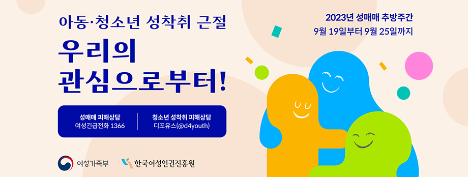 2023년 성매매 추방주간
9월 19일부터 9월 25일까지
아동청소년 성착취 근절
우리의 관심으로부터
성매매 피해상담 여성긴급전화 1366
청소년 성착취 피해상담 디포유스(@d4youth)
여성가족부
한국여성인권진흥원
