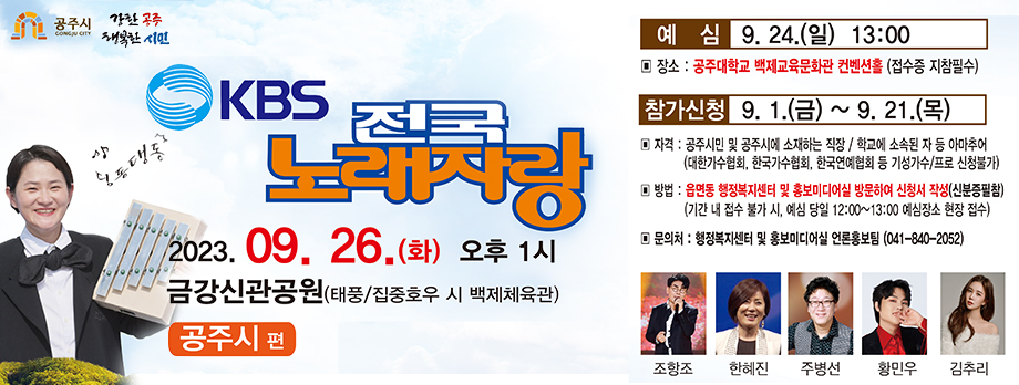 kbs 전국노래자랑
2023.09.26.(화) 오후1시 금강신관공원(태풍/집중호우 시 백제체육관)
공주시편
예심 9.24.(일) 13:00
장소 : 공주대학교 백제교육문화관 컨벤션홀(접수중 지침필수)
참가신청 : 9.1.(금) ~ 9.21.(목)
자격 : 공주시민 및 공주시에 소재하는 직장/학교에 소속된 자 등 아마추어(대한가수협회, 한국가수협회, 한국연예협회 등 기성가수/프로 신청불가)
방법 : 읍면동 행정복지센터 및 홍보미디어실 방문하여 신청서 작성(신분증필참)
기간 내 접수 불가 시 예심당일 12:00~13:00 예심장소 현장접수
문의처 : 홍보미디어실 언론홍보팀(041-840-2052)
조항조 한혜진 주병선 황민우 김추리