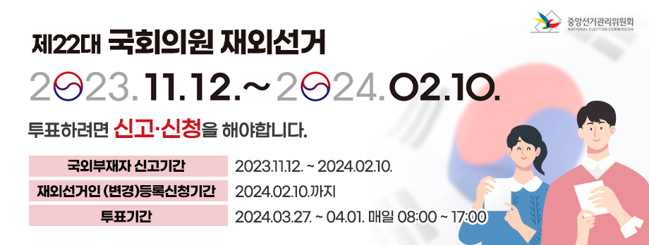 제22대 국회의원 재외선거
2023.11.12 ~ 2024.02.10.
투표하려면 신고신청을 해야 합니다
국외부재자 신고기간 2023.11.12 ~ 2024.02.10
재외선거인 변경 등록신청기간 2024.02.10까지
투표기간 2024.03.27 ~ 04.01 매일 08:00 ~ 17:00