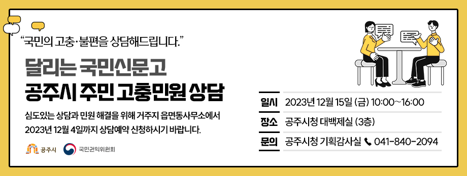 “국민의 고충·불편을 상담해드립니다.”
달리는 국민신문고 공주시 주민 고충민원 상담
○ 일시 : 2023년 12월 15일 (금) 10:00∼16:00
○ 장소 : 공주시청 대백제실 (3층)
○ 문의 : 공주시청 기획감사실 ☎ 041-840-2094    
심도있는 상담과 민원 해결을 위해 거주지 읍면동사무소에서
2023년 12월 4일까지 상담예약 신청하시기 바랍니다.