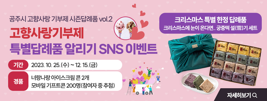 공주시 고향사랑 기부제 시즌답례품 vol.2
고향사랑기부제 특별답례품 알리기 SNS 이벤트
기간 : 2023. 10. 25.(수) ~ 12. 15.(금)
경품 : 너랑나랑 아이스크림 콘 2개 모바일 기프트콘 200명(참여자 중 추첨) 자세히 보기
크리스마스 특별 한정 답례품 
크리스마스에 눈이 온다면.. 궁중떡 설(雪)기 세트