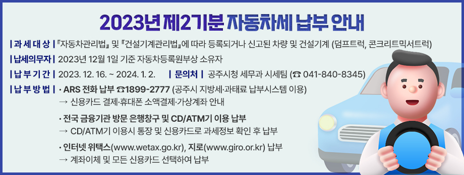2023년 제2기분 자동차세 납부 안내

 ❍ 과세대상 :『자동차관리법』에 따라 등록되거나 신고된 차량과
               『건설기계관리법』에 따라 등록된 건설기계(덤프트럭 및 콘크리트믹서트럭)
 ❍ 납세의무자 : 2023년 12월 1일 현재 공주시에 등록·신고 되어
                있는 자동차등록원부상 소유자
   ※ 2023년 중(1·3·6·9월) 자동차세 연납(1년 세액 완납) 차량은 부과 제외
 ❍ 납부기한 : 2023. 12. 16. ~ 2024. 1. 2.
  
 ❍ 납부방법 
  - 전화ARS 납부 ☎1899-2777 (공주시 지방세·과태료 납부시스템 이용)
    ☞ 신용카드 결제·휴대폰 소액결제·가상계좌 안내(24시간 이용)
  - 전국 금융기관 방문하여 고지서 납부 및 CD/ATM기 이용 납부
    ☞ CD/ATM기 이용시 통장 및 신용카드로 과세정보 확인 후 납부
  - 인터넷 위택스(www.wetax.go.kr), 지로 사이트(www.giro.or.kr)이용 납부
    ☞ 계좌이체 및 신용카드 선택하여 납부
  - 자동이체 납부(2023.11.30.까지 신청분에 한하여 신청계좌에서 지정일에 이체)
  - 자동차세 신용카드 자동납부(2023.11.30.까지 신청분에 한함.)

 ❍ 문 의 처 : 공주시청 세무과 (☎ 041-840-8334, 8345)