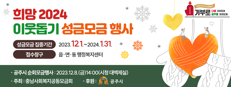 희망 2024 이웃돕기 성금모금 행사
희망2024 나눔 캠페인 기부로 나를 가치있게 공주를 가치있게
성금모금 집중기간 2023.12.1.~2024.1.31.
접수창구 읍면동 행정복지센터
공주시 순회모금행사 : 2023. 12. 8.(금) 14:00(시청 대백제실)
주최 : 충남사회복지공동모금회
후원 : 공주시