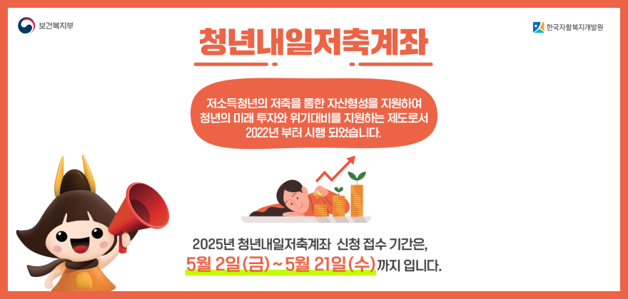 보건복지부 한국자활복지개발원
청년내일저축계좌 
저소득청년의 저축을 통한 자산형성을 지원하여 청년의 미래 투자와 위기대비를 지원하는 제도로서 2022년 부터 시행되었습니다. 
2025년 청년내일저축계좌 신청 접수 기간은, 5월 2일(금) ~ 5월 21일(수) 까지 입니다.