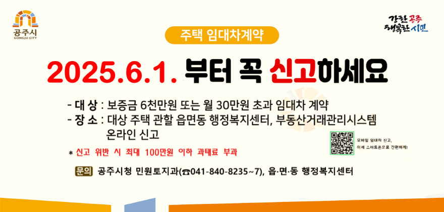 공주시
GONGJU CITY
주택 임대차계약
2025.6.1.부터 꼭 신고하세요
-대상 : 보증금 6천만원 또는 월 30만원 초과 임대차 계약
- 장소 : 대상 주택 관할 읍면동 행정복지센터, 부동산거래관리시스템
온라인 신고
*신고 위반 시 최대 100만원 이하 과태료 부과
강한공주
행복한시민
모바일 임대차 신고 이제 스마트폰으로 간편하게!(https://youtube.com/shorts/bYEfzK8x_mI?si=0sXIEz59z1EXzdGV)
문의 공주시청 민원토지과(041-840-8235~7), 읍.면.동 행정복지센터