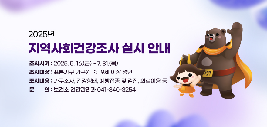 2025년 지역사회건강조사 실시 안내
조사시기 : 2025. 5. 16.(금) ~ 7. 31.(목)
조사대상 : 표본가구 가구원 중 19세 이상 성인
조사내용 : 가구조사, 건강행태, 예방접종 및 검진, 의료이용 등
문 의 : 보건소 건강관리과 041-840-3254