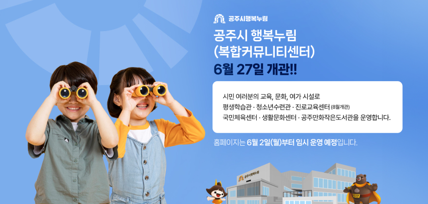 공주시 행복누림
(복합커뮤니티센터)
6월 27일 개관!!
시민 여러분의 교육, 문화, 여가시설로
평생학습관·청소년수련관 · 진로교육센터 (8월개관)
국민체육센터·생활문화센터·공주만화작은도서관을 운영합니다.
홈페이지는 6월 2일(월)부터 임시 운영 예정입니다.