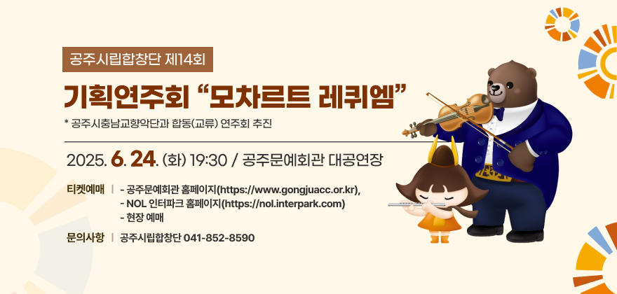 공 연 명 : 공주시립합창단 제14회 기획연주회 “모차르트 레퀴엠”
*공주시충남교향악단과 합동(교류) 연주회 추진
일시/장소 : 2025. 6. 24.(화) 19:30 / 공주문예회관 대공연장
티켓예매
- 공주문예회관 홈페이지(https://www.gongjuacc.or.kr), 
- NOL 인터파크 홈페이지(https://nol.interpark.com)
- 현장 예매
문의사항 : 공주시립합창단(☎041-852-8590)