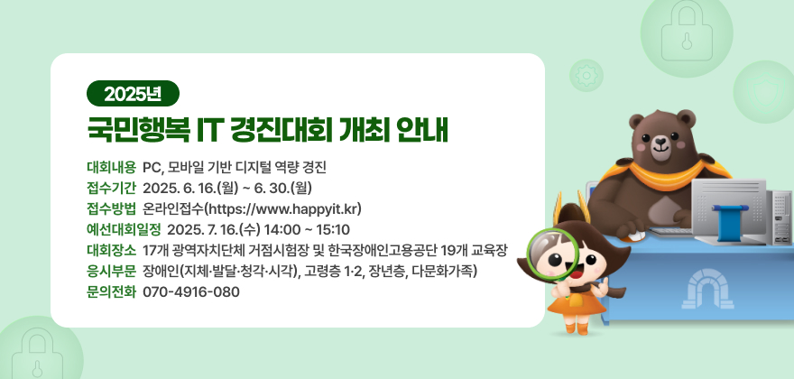 1. 대회내용 : PC, 모바일 기반 디지털 역량 경진
2. 접수기간 : 2025. 6. 16.(월) ~ 6. 30.(월)
3. 접수방법 : 온라인접수(https://www.happyit.kr)
4. 예선대회 일정 : 2025. 7. 16.(수) 14:00 ~ 15:10
5. 대회장소 : 17개 광역자치단체 거점시험장 및 한국장애인고용공단 19개 교육장
6. 응시부문 : 장애인(지체·발달·청각·시각), 고령층 1·2, 장년층, 다문화가족)
7. 문의전화 : 070-4916-0802