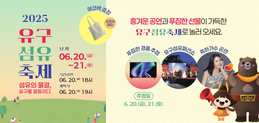 2025 유구섬유축제, 섬유의 물결, 유구를 물들이다.
날짜 : 06.20.(금) ~21.(토)
직전공연 : 06.20.(금) 18시
개막식 06.20.(금) 19시
에코백 증정(소진시 까지)
흥겨운 공연과 푸짐한 선물이 가득한 유구섬유축제로 놀러 오세요.
푸짐한 경품 추첨(추첨일 : 6.20.(금), 21.(토)), 유구섬유패션쇼, 축하가수 공연