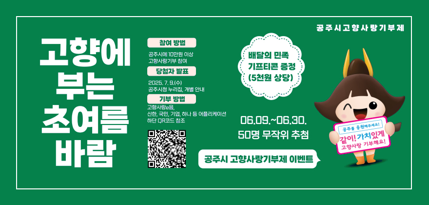 고향에 부는 초여름 바람
참여방법 공주시에 10만원 이상 고향사랑기부 참여
당첨자발표 2025.7.9.(수) 공주시청 누리집, 개발안내
기부방법 고향사랑 e음, 신한, 국민, 기업, 하나 등 어플리케이션 하단 QR코드 참조 
QR코드 : https://ilovegohyang.go.kr/goods/searchGoods-main.html?type=L&locgov=44150
배달의 민족 기프티콘 증정(5천원 상단) 06.09.~06.30. 공주시 고향사랑기부제 이벤트
공주시고향사랑기부제