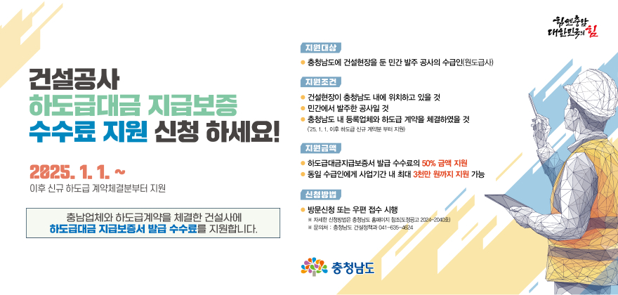 건설공사
하도급대금 지급보증
수수료 지원 신청하세요!
2825.1.1.~
이후 신규 하도급 계약체결분부터 지원
충남업체와 하도급계약을 체결한 건설사에
하도급대금 지급보증서 발급 수수료를 지원합니다.
지원대상
• 충청남도에 건설현장을 둔 민간 발주 공사의 수급인(원도급사)
지원조건
● 건설현장이 충청남도 내에 위치하고 있을 것
● 민간에서 발주한 공사일 것
• 충청남도 내 등록업체와 하도급 계약을 체결하였을 것
(25. 1. 1. 이후 하도급 신규 계약분부터 지원)
지원금액
● 하도급대금지급보증서 발급 수수료의 50% 금액 지원
● 동일 수급인에게 사업기간 내 최대 3천만원까지 지원 가능
신청방법
● 방문신청 또는 우편 접수 시행
※ 자세한 신청방법은 충청남도 홈페이지 참조(도정공고2024-2040호)
※ 문의처 : 충청남도 건설정책과 041-635-4624
충청남도
대한민국의 힘