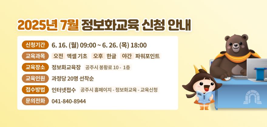 1. 신청기간 : 6.16.(월) 09:00 ~ 6.26.(목) 18:00
2. 교육과목 : 오전 - 엑셀 기초, 오후 - 한글, 야간 - 파워포인트
3. 교육장소 : 정보화교육장(공주시 봉황로 10 1층)
4. 교육인원 : 과정당 20명 선착순
5. 접수방법 : 인터넷접수(공주시 홈페이지 - 정보화교육 - 교육신청)
6. 문의전화 : 041-840-8944