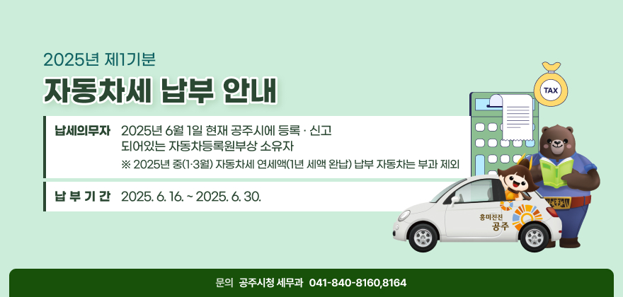 2025년 제1기분 자동차세 납부 안내
❍ 납세의무자 : 2025년 6월 1일 현재 공주시에 등록·신고 되어있는 자동차등록원부상 소유자
※ 2025년 중(1·3월) 자동차세 연세액(1년 세액 완납) 납부 자동차는 부과 제외
❍ 납부기간 : 2025. 6. 16. ~ 2025. 6. 30.
❍ 문 의 처 : 공주시청 세무과 (☎ 041-840-8160,8164)