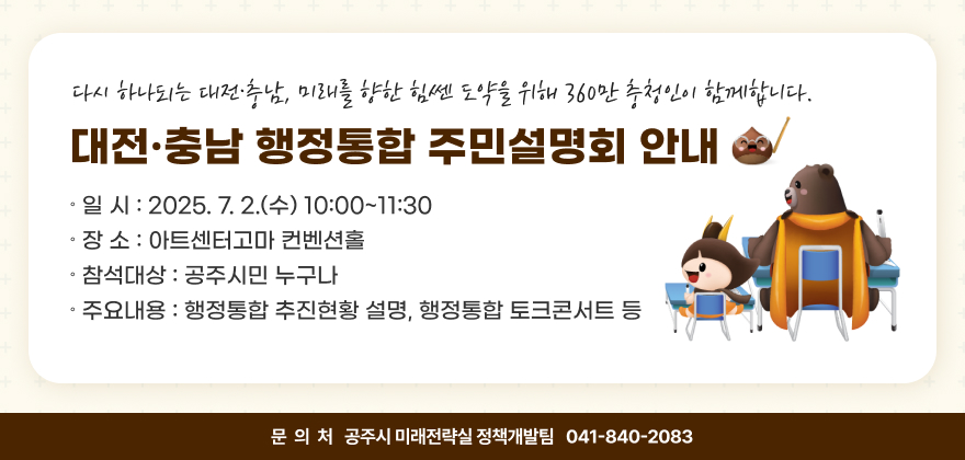 대전·충남 행정통합 주민설명회
- 다시 하나되는 대전·충남, 미래를 향한 힘쎈 도약을 위해 360만 충청인이 함께합니다 -
∘ 일 시 : 2025. 7. 2.(수) 10:00~11:30
∘ 장 소 : 아트센터고마 컨벤션홀
∘ 참석대상 : 공주시민 누구나
∘ 주요내용 : 행정통합 추진현황 설명, 행정통합 토크콘서트 등
∘ 문 의 : 공주시 미래전략실 정책개발팀(041-840-2083)