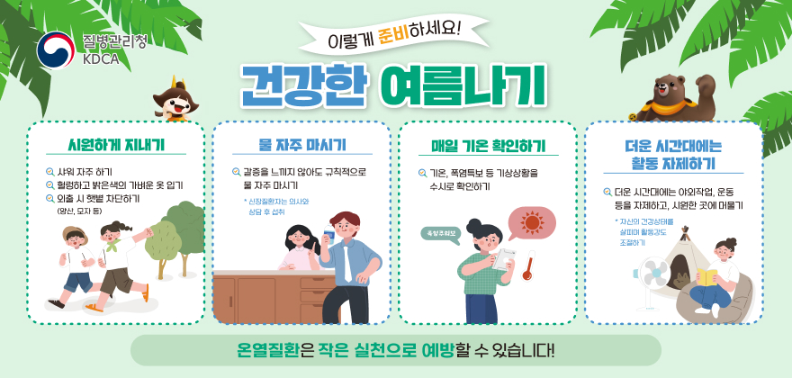 질병관리청 KDCA
이렇게 준비하세요! 건강한 여름나기
시원하게 지내기 : 샤워 자주 하기, 헐렁하고 밝은색의 가벼운 옷 입기, 외출 시 햇볕 차단하기(양산, 모자 등)
물자주 마시기 : 갈증을 느끼지 않아도 규칙적으로 물 자주 마시기(신장질환환자는 의사와 상담 후 섭취)
매일 기온 확인하기 : 기온, 폭염특보 등 기상상황을 수시로 확인하기
더운 시간대에는 활동 자제하기 : 더운 시간대에는 야외작업, 운동 등을 자제하고, 시원한 곳에 머물기(자신의 건강상태를 살피며 활동강도 조절하기)
온열질환은 작은 실천으로 예방할 수 있습니다!