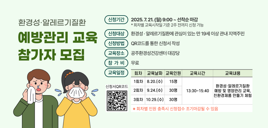 환경성·알레르기질환 예방관리 교육 참가자 모집
- 신청기간 : 2025. 7. 21.(월) 9:00 ~ 선착순 마감
※회차별 교육시작일 기준 2주 전까지 신청 가능
- 신청대상 : 환경성·알레르기질환에 관심이 있는 만 19세 이상 관내 지역주민
- 신청방법 : QR코드를 통한 신청서 작성
- 교육장소 : 공주환경성건강센터 대강당
- 참 가 비 : 무료
- 교육일정
회차 교육날짜 교육인원 교육시간 교육내용
1회차 2025. 8. 20.(수) 15명 13:30~15:40 환경성·알레르기질환 예방 및 영양관리 교육, 친환경제품 만들기 체험
2회차 2025. 9. 24.(수) 30명
3회차 2025. 10. 29.(수) 30명

※ 회차별 인원 충족시 신청접수 조기마감될 수 있음