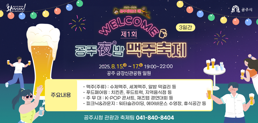 제1회 공주야(夜)밤 맥주축제
○ 기 간 : 2025. 8. 15.(금)~17.(일) 19:00~22:00 / 3일간
○ 장 소 : 공주 금강신관공원 일원
○ 주요내용
- 맥주(주류) : 수제맥주, 세계맥주, 알밤 막걸리 등
- 푸드페어링 : 치킨존, 푸드트럭, 지역음식점 등
- 주 무 대 : K-POP 콘서트, 재즈탭 경연대회 등
- 피크닉&라운지 : 워터슬라이딩, 에어바운스 수영장, 휴식공간 등
○ 문의사항 : 공주시청 관광과 축제팀 ☎ 041-840-8404