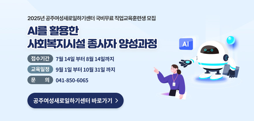 25 공주여성새로일하기센터 국비무료 직업교육훈련생 모집
AI를 활용한 사회복지시설 종사자 양성과정
접수기간 7월 14일 부터 8월 14일까지
교육일정 9월 1일 부터 10월 31일 까지
공주여성새로일하기센터 바로가기