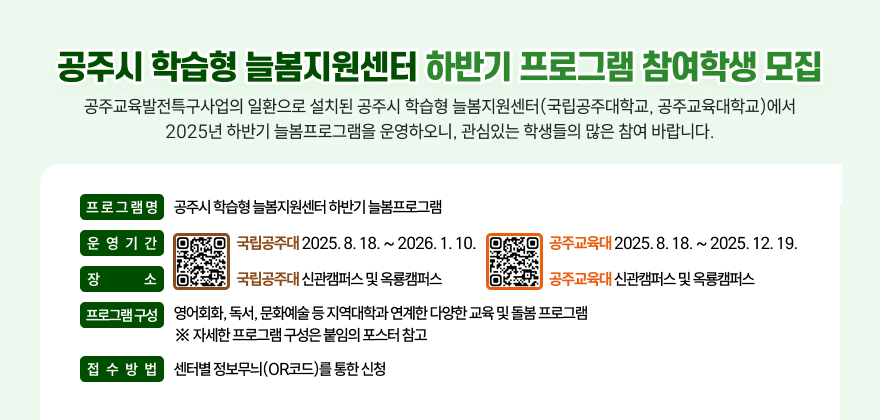 공주교육발전특구사업의 일환으로 설치된 공주시 학습형 늘봄지원센터(국립공주대학교, 공주교육대학교)에서
2025년 하반기 늘봄프로그램을 운영하오니, 관심있는 학생들의 많은 참여 바랍니다.

□ 프로그램명 : 공주시 학습형 늘봄지원센터 하반기 늘봄프로그램
□ 운영기간 : (국립공주대) 2025. 8. 18. ~ 2026. 1. 10. / (공주교육대) 2025. 8. 18. ~ 2025. 12. 19.
□ 장 소 : (국립공주대) 신관캠퍼스 및 옥룡캠퍼스 / (공주교육대) 일락관 내 학습형늘봄지원센터
□ 프로그램 구성 : 영어회화, 독서, 문화예술 등 지역대학과 연계한 다양한 교육 및 돌봄 프로그램
※ 자세한 프로그램 구성은 붙임의 포스터 참고
□ 접수방법 : 센터별 정보무늬(OR코드)를 통한 신청