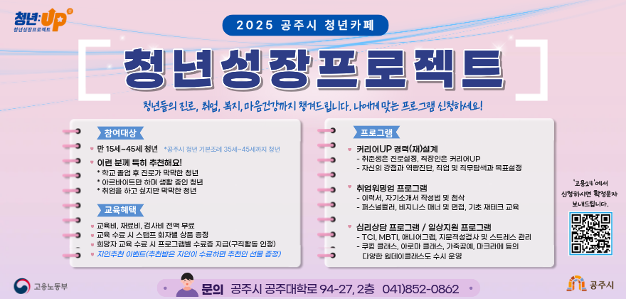 □ 사업내용

○ 사업기간 : 상시모집

○ 참여방법 : 고용24에서 신청/QR코드 찍기

○ 사업장소 : 공주대학로 94-27, 2층 청년카페

○ 사업대상 : 만 15세-45세 청년이면 누구나

○ 사업내용 : 구직의욕 고취 프로그램 운영 등

○ 지원사항 : 교육비, 재료비 무료 

○ 관련문의 : 충남청년카페 (☎ 041-852-0851, 0862)