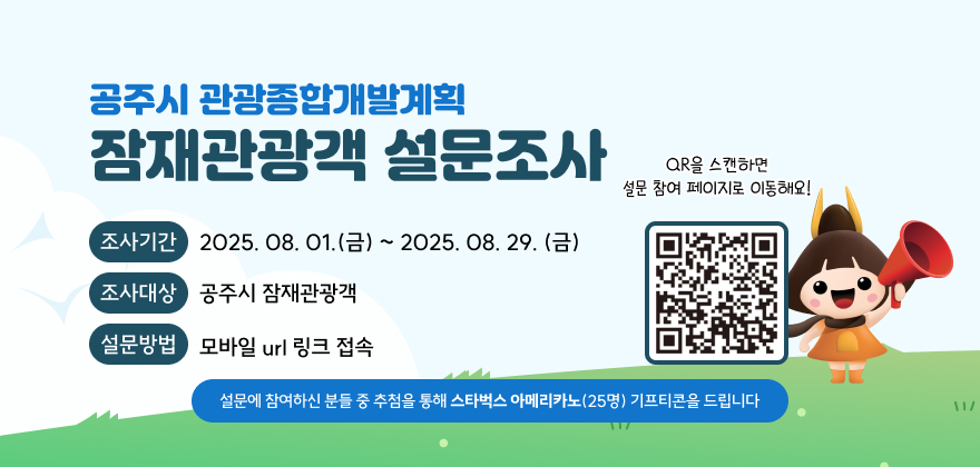 공주시 관광종합개발계획 잠재관광객 설문조사
조사기간 2025. 08. 01.(금) ~ 2025. 08. 29. (금)
조사대상 공주시 잠재관광객
설문방법 모바일 url 링크 접속
설문에 참여하신 분들 중 추첨을 통해 스타벅스 아메리카노(25명) 기프티콘을 드립니다
QR을 스캔하면 설문 참여 페이지로 이동해요!