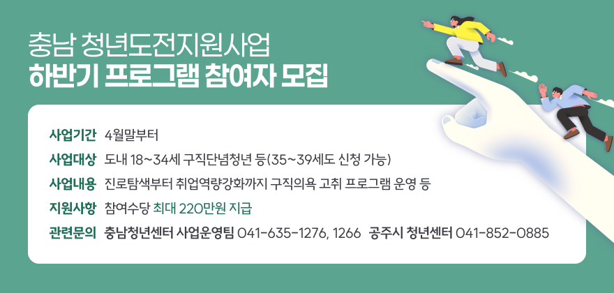 충남 청년도전지원사업 하반기 프로그램 참여자 모집
○ 사업기간 : 4월말부터
○ 사업대상 : 도내 18~34세 구직단념청년 등(35~39세도 신청 가능)
○ 사업내용 : 진로탐색부터 취업역량강화까지 구직의욕 고취 프로그램 운영 등
○ 지원사항 : 참여수당 최대 220만원 지급
○ 관련문의 : 충남청년센터 사업운영팀(☎ 041-635-1276, 1266)/공주시 청년센터(☎ 041-852-0885)
