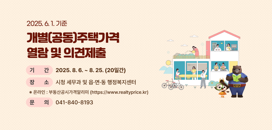 2025. 6. 1. 기준 개별(공동)주택가격 열람 및 의견제출
* 기 간 : 2025. 8. 6. ~ 8. 25. (20일간)
* 장 소 : 시청 세무과 및 읍·면·동 행정복지센터
※ 온라인 : 부동산공시가격알리미(https://www.realtyprice.kr)
* 문 의 : 041-840-8193