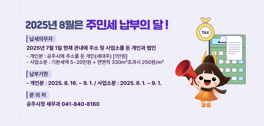 2025년 8월은 주민세 납부의 달
❍ 납세의무자 : 2025년 7월 1일 현재 관내에 주소 및 사업소를 둔 개인과 법인
- 개인분 : 공주시에 주소를 둔 개인(세대주) [1만원]
- 사업소분 : 기본세액 5~20만원 + 연면적 330㎡초과시 250원/㎡
❍ 납부기한
- 개인분 : 2025. 8. 16. ~ 9. 1. / 사업소분 : 2025. 8. 1. ~ 9. 1.
❍ 문 의 처 : 공주시청 세무과 (☎ 041-840-8160)