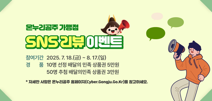 온누리공주 가맹점 SNS 리뷰 이벤트
* 참여기간 : 2025. 7. 18.(금) ~ 8. 17.(일)
* 경품 : 10명 선정 배달의 민족 상품권 5만원 / 50명 추첨 배달의민족 상품권 3만원
* 자세한 사항은 온누리공주 홈페이지(cyber.gongju.go.kr)를 참고하세요