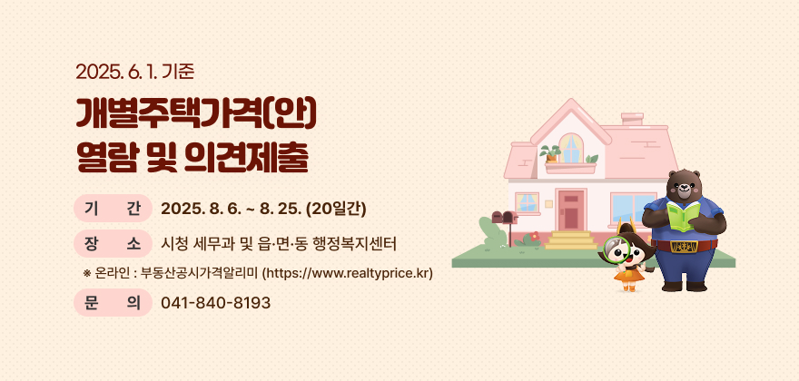2025. 6. 1. 기준 개별주택가격(안) 열람 및 의견제출
* 기 간 : 2025. 8. 6. ~ 8. 25. (20일간)
* 장 소 : 시청 세무과 및 읍·면·동 행정복지센터
※ 온라인 : 부동산공시가격알리미(https://www.realtyprice.kr)
* 문 의 : 041-840-8193