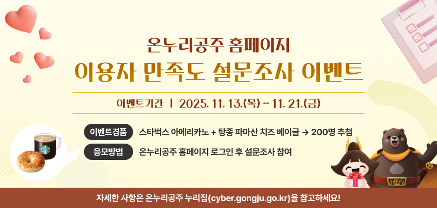 온누리공주 홈페이지 이용자 만족도 설문조사 이벤트
이벤트기간 : 2025. 11. 13.(목) ~ 11. 21.(금)
이벤트경품 : 스타벅스 아메리카노 + 탕종 파마산 치즈 베이글 200명 추첨
응모방법 : 온누리공주 홈페이지 로그인 후 설문조사 참여
자세한 사항은 온누리공주 누리집(cyber.gongju.go.kr)을 참고하세요!