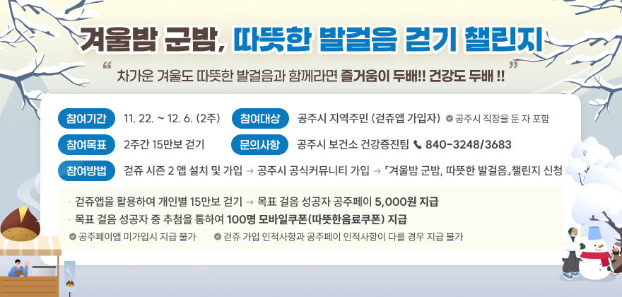 겨울밤 군밤, 따뜻한 발걸음 걷기 챌린지
차가운 겨울도 따뜻한 발걸음과 함께라면 즐거움이 두배!! 건강도 두배 !!
 기 간 : 11. 22. ~ 12. 6. (2주)
 대 상 : 공주시 지역주민 (걷쥬앱 가입자) ※ 공주시 직장을 둔 자 포함
 목 표 : 2주간 15만보 걷기
 ○ 걷쥬앱을 활용하여 개인별 15만보 걷기 → 목표 걸음 성공자 공주페이 5,000원 지급
 ○ 목표 걸음 성공자 중 추첨을 통하여 100명 모바일쿠폰(따뜻한음료쿠폰) 지급
  ※ 공주페이앱 미가입시 지급 불가
  ※ 걷쥬 가입 인적사항과 공주페이 인적사항이 다를 경우 지급 불가
 참여방법 : 걷쥬 시즌 2 앱 설치 및 가입 → 공주시 공식커뮤니티 가입 →「겨울밤 군밤, 따뜻한 발걸음」챌린지 신청
 문의사항 : 공주시 보건소 건강증진팀 ☎ 840-3248/3683