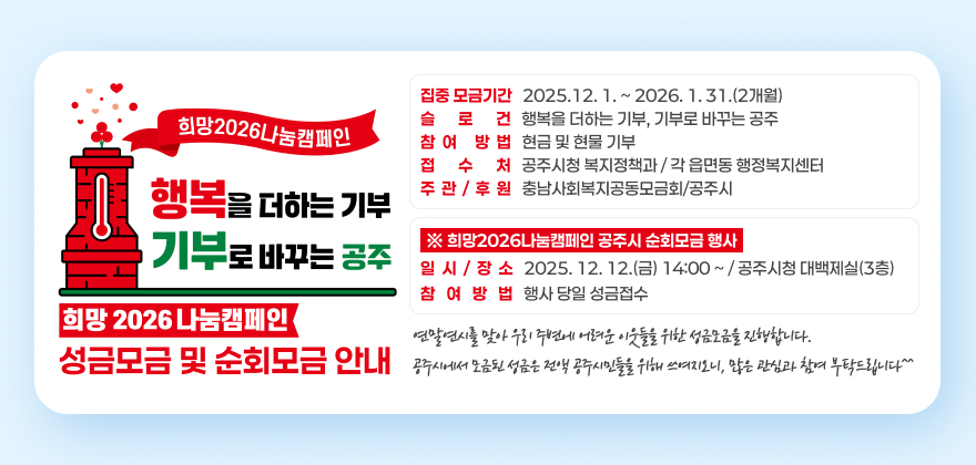 희망2026나눔캠페인 성금모금 및 순회모금 안내
□ 집중 모금기간 : 2025.12. 1. ~ 2026. 1. 31.(2개월)
□ 슬 로 건 : 행복을 더하는 기부, 기부로 바꾸는 공주
□ 참여 방법 : 현금 및 현물 기부
□ 접 수 처 : 공주시청 복지정책과 / 각 읍면동 행정복지센터
□ 주관/후원 : 충남사회복지공동모금회/공주시
※ 희망2026나눔캠페인 공주시 순회모금 행사
▶ 일시/장소 : 2025. 12. 12.(금) 14:00 ~ / 공주시청 대백제실(3층)
▶ 참여방법 : 행사 당일 성금접수
연말연시를 맞아 우리 주변에 어려운 이웃들을 위한 성금모금을 진행합니다.
공주시에서 모금된 성금은 전액 공주시민들을 위해 쓰여지오니, 많은 관심과 참여 부탁드립니다