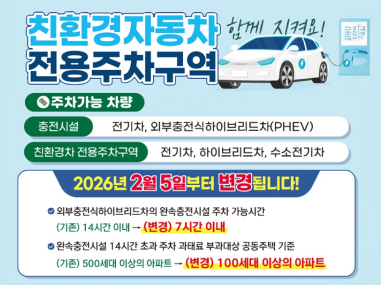 친환경자동차 전용주차구역 함께지켜요!
주차가능 차량
충전시설 : 전기차, 외부충전식하이브리드차(PHEV)
친환경차 전용주차구역 : 전기차, 하이브리드차, 수소전기차
2026년 2월 5일부터 변경됩니다!
외부충전식하이브리드차의 완속충전시설 주차 가능시간
(기존) 14시간 이내에서 (변경) 7시간 이내
완속충전시설 14시간 초과 주차 과태로 부과대상 공동주택 기준
(기존) 500세대 이상의 아파트에서 (변경) 100세대 이상의 아파트