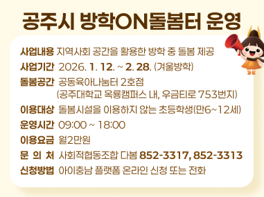 지역사회 공간을 활용한 방학 중 돌봄 제공
사업기간 : 2026. 1. 12 ~ 2. 28(겨울방학)
- 돌봄공간 : 공동육아나눔터 2호점(공주대학교 옥룡캠퍼스 내, 우금티로 753번지)
- 이용대상 : 돌봄시설을 이용하지 않는 초등학생(만6~12세)
- 운영시간 : 09:00 ~ 18:00
- 이용요금 : 월2만원
- 문 의 처 : 사회적협동조합 다봄(852-3317, 852-3313)
- 신청방법 : 아이충남 플랫폼 온라인 신청 또는 전화